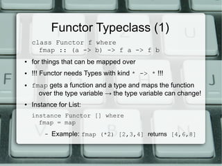 Functor Typeclass (1)
    class Functor f where
      fmap :: (a -> b) -> f a -> f b
●   for things that can be mapped over
●   !!! Functor needs Types with kind * -> * !!!
●   fmap gets a function and a type and maps the function
      over the type variable → the type variable can change!
●   Instance for List:
    instance Functor [] where
      fmap = map
        –   Example: fmap (*2) [2,3,4] returns [4,6,8]
 