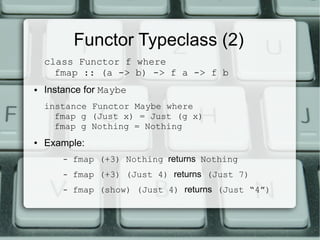 Functor Typeclass (2)
    class Functor f where
      fmap :: (a -> b) -> f a -> f b
●   Instance for Maybe
    instance Functor Maybe where
      fmap g (Just x) = Just (g x)
      fmap g Nothing = Nothing
●   Example:
        –   fmap (+3) Nothing returns Nothing
        –   fmap (+3) (Just 4) returns (Just 7)
        –   fmap (show) (Just 4) returns (Just “4”)
 