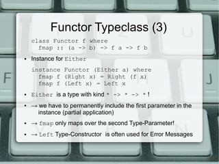 Functor Typeclass (3)
    class Functor f where
      fmap :: (a -> b) -> f a -> f b
●   Instance for Either
    instance Functor (Either a) where
      fmap f (Right x) = Right (f x)
      fmap f (Left x) = Left x
●   Either is a type with kind * -> * -> * !
●   → we have to permanently include the first parameter in the
      instance (partial application)
●   → fmap only maps over the second Type-Parameter!
●   → Left Type-Constructor is often used for Error Messages
 
