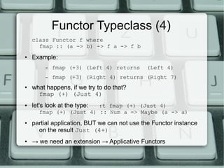 Functor Typeclass (4)
    class Functor f where
      fmap :: (a -> b) -> f a -> f b
●   Example:
         –   fmap (+3) (Left 4) returns      (Left 4)
         –   fmap (+3) (Right 4) returns (Right 7)
●   what happens, if we try to do that?
      fmap (+) (Just 4)
●   let's look at the type:
                        :t fmap (+) (Just 4)
      fmap (+) (Just 4) :: Num a => Maybe (a -> a)
●   partial application, BUT we can not use the Functor instance
      on the result Just (4+)
●   → we need an extension → Applicative Functors
 
