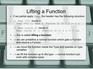 Lifting a Function
●   if we partial apply fmap, the header has the following structure
    :t fmap (*2) results in
      fmap (*2) :: (Num a, Functor f) => f a -> f a
    :t fmap (cycle 3) results in
      fmap (cycle 3) :: (Functor f) => f a -> f [a]
●   → this is called lifting a function
●   → we can predefine a normal function which gets a Functor
      and returns a Functor
●   → we move the function inside the Type and operate on type
      variables
●   → we lift the function up to the type → normal function can
      work with complex types
 