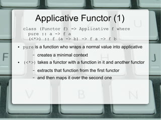Applicative Functor (1)
    class (Functor f) => Applicative f where
      pure :: a -> f a
      (<*>) :: f (a -> b) -> f a -> f b
●   pure is a function who wraps a normal value into applicative
         –   creates a minimal context
●   (<*>) takes a functor with a function in it and another functor
         –   extracts that function from the first functor
         –   and then maps it over the second one
 