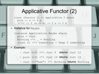 Applicative Functor (2)
    class (Functor f) => Applicative f where
      pure :: a -> f a
      (<*>) :: f (a -> b) -> f a -> f b
●   Instance for Maybe
    instance Applicative Maybe where
      pure = Just
      Nothing <*> _ = Nothing
      (Just f) <*> something = fmap f something
●   Example:
        –   Just (+3) <*> Just 9   returns Just 12
        –   pure (+3) <*> Just 10 returns Just 13
        –   Just (++"hah") <*> Nothing returns Nothing
 