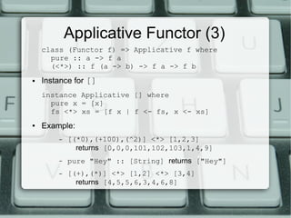 Applicative Functor (3)
    class (Functor f) => Applicative f where
      pure :: a -> f a
      (<*>) :: f (a -> b) -> f a -> f b
●   Instance for []
    instance Applicative [] where
      pure x = [x]
      fs <*> xs = [f x | f <- fs, x <- xs]
●   Example:
        –   [(*0),(+100),(^2)] <*> [1,2,3]
              returns [0,0,0,101,102,103,1,4,9]
        –   pure "Hey" :: [String] returns ["Hey"]
        –   [(+),(*)] <*> [1,2] <*> [3,4]
              returns [4,5,5,6,3,4,6,8]
 