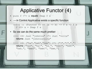 Applicative Functor (4)
●   pure f <*> x equals fmap f x
●   → in Control.Applicative exists a specific function
    (<$>) :: (Functor f) => (a -> b) -> f a -> f b
      f <$> x = fmap f x
●   So we can do the same much prettier:
    (++) <$> Just "johntra" <*> Just "volta"
      returns Just "johntravolta"
    (++) <$> ["ha","heh","hmm"] <*> ["?","!","."]
      returns ["ha?", "ha!", "ha.", "heh?", "heh!",
      "heh.", "hmm?", "hmm!", "hmm."]
 