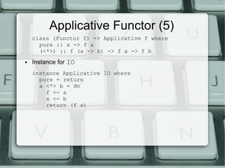 Applicative Functor (5)
    class (Functor f) => Applicative f where
      pure :: a -> f a
      (<*>) :: f (a -> b) -> f a -> f b
●   Instance for IO
    instance Applicative IO where
      pure = return
      a <*> b = do
        f <- a
        x <- b
        return (f x)
 