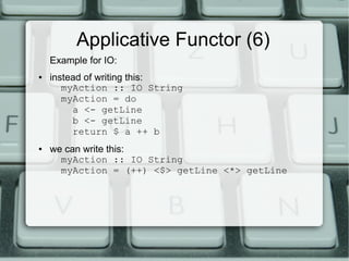 Applicative Functor (6)
    Example for IO:
●   instead of writing this:
       myAction :: IO String
       myAction = do
         a <- getLine
         b <- getLine
         return $ a ++ b
●   we can write this:
      myAction :: IO String
      myAction = (++) <$> getLine <*> getLine
 