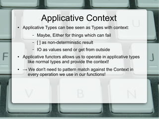 Applicative Context
●   Applicative Types can bee seen as Types with context:
         –   Maybe, Either for things which can fail
         –   [ ] as non-deterministic result
         –   IO as values send or get from outside
●   Applicative functors allows us to operate in applicative types
      like normal types and provide the context!
●   → We don't need to pattern match against the Context in
      every operation we use in our functions!
 