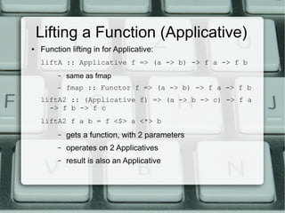 Lifting a Function (Applicative)
●   Function lifting in for Applicative:
    liftA :: Applicative f => (a -> b) -> f a -> f b
         –   same as fmap
         –   fmap :: Functor f => (a -> b) -> f a -> f b
    liftA2 :: (Applicative f) => (a -> b -> c) -> f a
      -> f b -> f c
    liftA2 f a b = f <$> a <*> b
         –   gets a function, with 2 parameters
         –   operates on 2 Applicatives
         –   result is also an Applicative
 