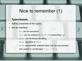 Nice to remember (1)
    Typeclasses:
●   define properties of the types
●   like an interface
         –   Eq can be compared
         –   Ord can be ordered (>, <, >=, <=) (extending Eq)
         –   Show can be shown as string
         –   Read opposite of Show
         –   Enum sequentially ordered types (can be enumerated
             and usable in List-Ranges ['a'..'e'])
 