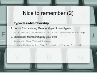 Nice to remember (2)
  Typeclass-Membership:
1. derive from existing Memberships of used types
  data Vector2D = Vector Float Float deriving (Show, Eq)

2. implement Membership by your own
  instance Show Vector2D where
    show Vector a b = “x: ” ++ [a] ++ “ ; y: ” ++ [b]
 