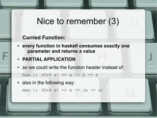 Nice to remember (3)
    Curried Function:
●   every function in haskell consumes exactly one
      parameter and returns a value
●   PARTIAL APPLICATION
●   so we could write the function header instead of:
    max :: (Ord a) => a -> a -> a
●   also in the following way:
    max :: (Ord a) => a -> (a -> a)
 