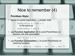 Nice to remember (4)
    Pointless Style:
●   based on partial Application → simpler code
           maxWithFour x = max 4 x
             is the same as
           maxWithFour = max 4
●   use Function Application ($) to avoid Parenthesis on
      function call with parameters
           sqrt $ 3 + 4 + 9
●   use Function Composition (.) to avoid Parenthesis on
      chaining functions
           fn = ceiling . negate . tan . cos . max 50
 