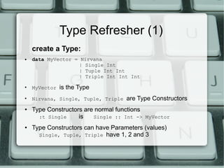 Type Refresher (1)
    create a Type:
●   data MyVector = Nirvana
                   | Single Int
                   | Tuple Int Int
                   | Triple Int Int Int
●
    MyVector   is the Type
●
    Nirvana, Single, Tuple, Triple   are Type Constructors
●   Type Constructors are normal functions
      :t Single     is   Single :: Int -> MyVector
●   Type Constructors can have Parameters (values)
      Single, Tuple, Triple have 1, 2 and 3
 