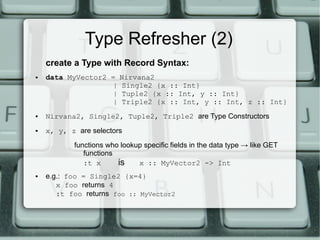 Type Refresher (2)
    create a Type with Record Syntax:
●   data MyVector2 =     Nirvana2
                   |     Single2 {x :: Int}
                   |     Tuple2 {x :: Int, y :: Int}
                   |     Triple2 {x :: Int, y :: Int, z :: Int}
●   Nirvana2, Single2, Tuple2, Triple2 are Type Constructors
●   x, y, z are selectors
           functions who lookup specific fields in the data type → like GET
              functions
              :t x      is    x :: MyVector2 -> Int
●   e.g.: foo = Single2 {x=4}
       x foo returns 4
       :t foo returns foo :: MyVector2
 