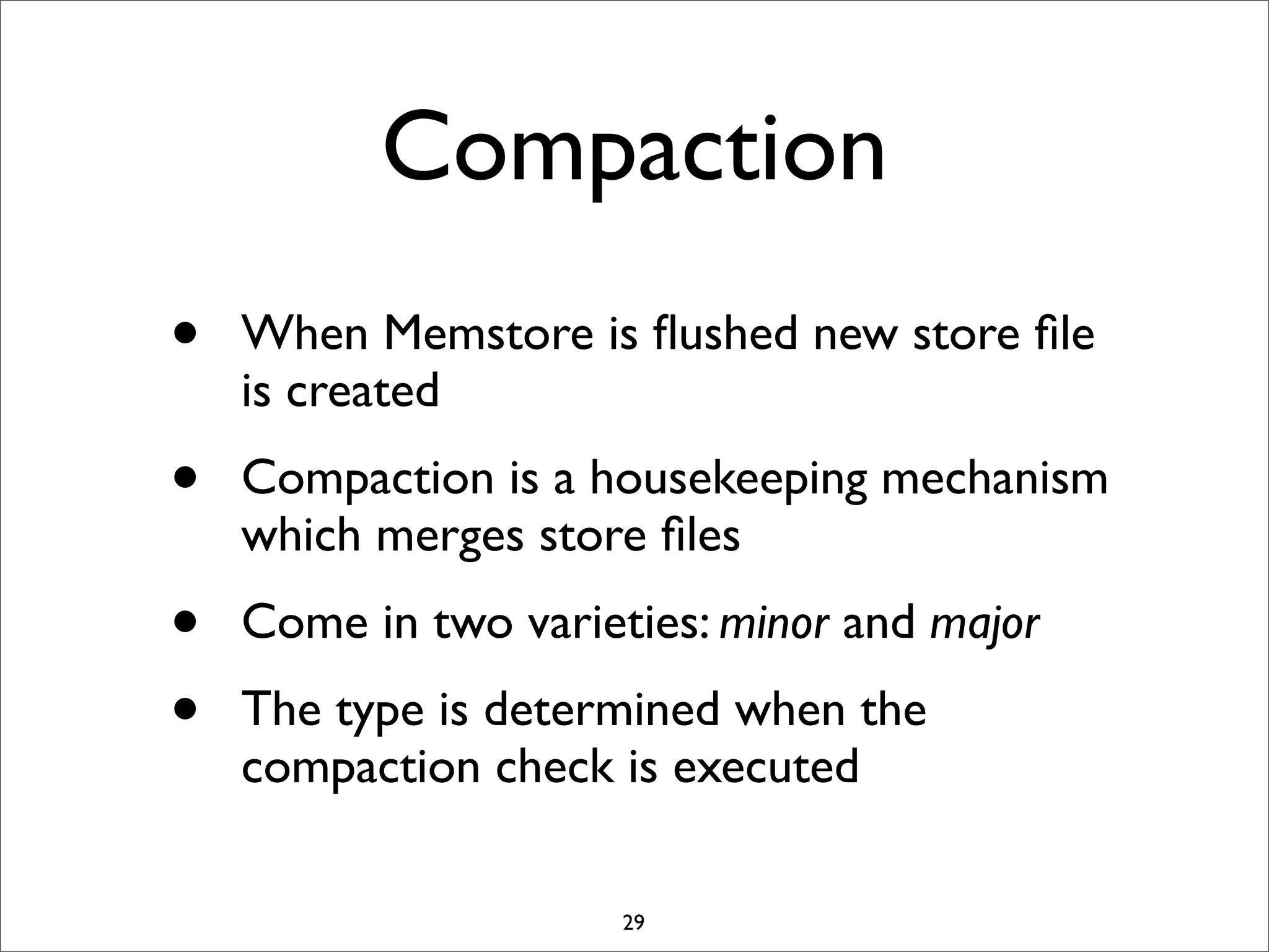 Compaction
•

When Memstore is ﬂushed new store ﬁle
is created

•

Compaction is a housekeeping mechanism
which merges store ﬁles

•
•

Come in two varieties: minor and major
The type is determined when the
compaction check is executed
29

 