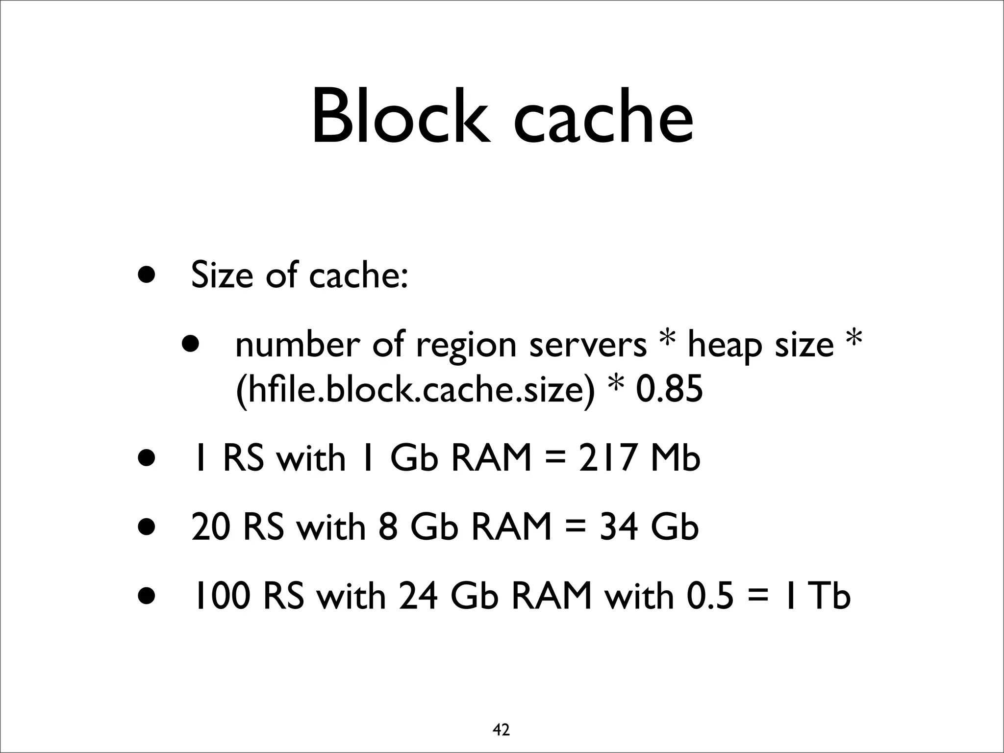 Block cache
•
•
•
•

Size of cache:

•

number of region servers * heap size *
(hﬁle.block.cache.size) * 0.85

1 RS with 1 Gb RAM = 217 Mb
20 RS with 8 Gb RAM = 34 Gb
100 RS with 24 Gb RAM with 0.5 = 1 Tb

42

 