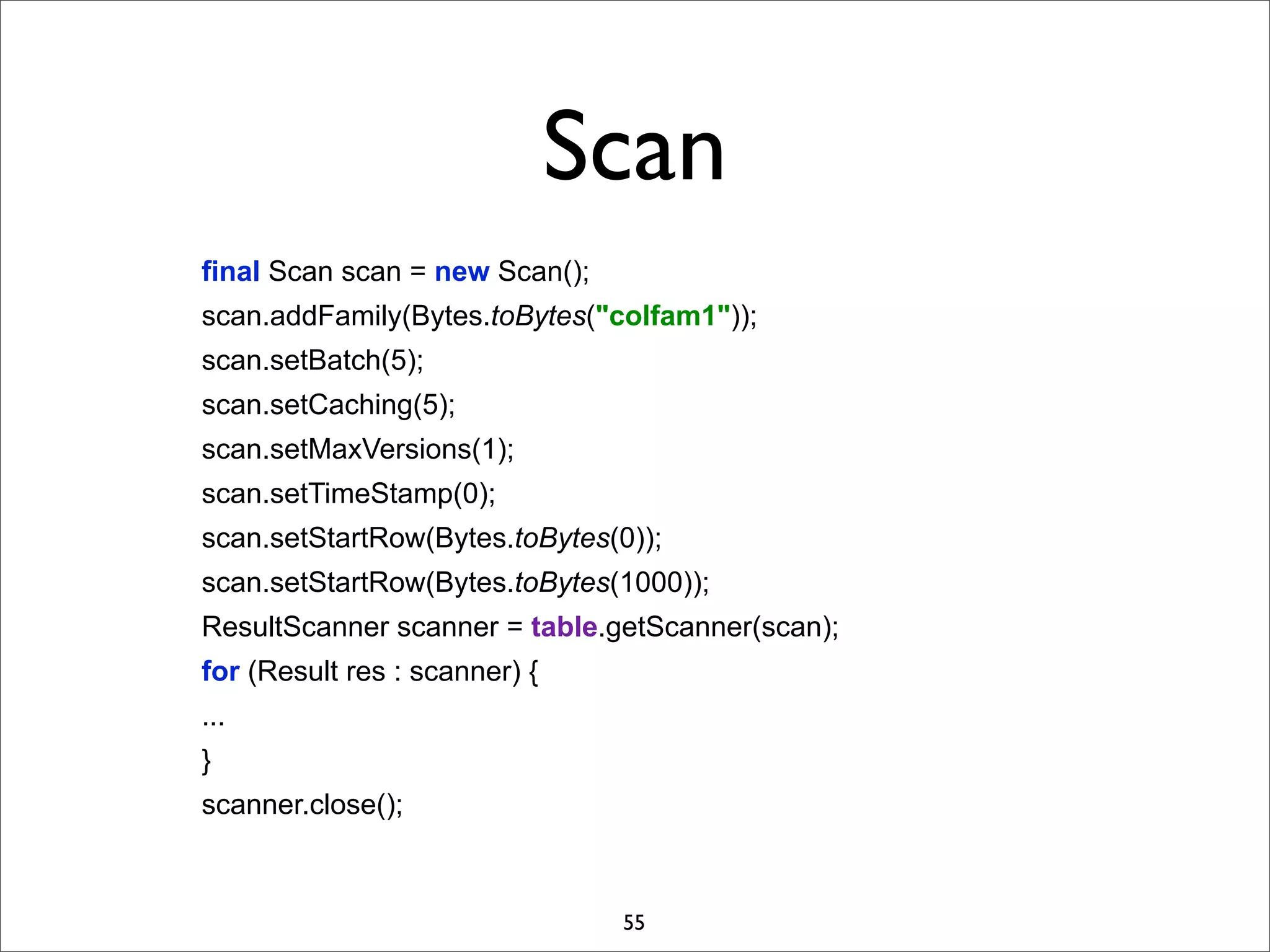 Scan
final Scan scan = new Scan();
scan.addFamily(Bytes.toBytes("colfam1"));
scan.setBatch(5);
scan.setCaching(5);
scan.setMaxVersions(1);
scan.setTimeStamp(0);
scan.setStartRow(Bytes.toBytes(0));
scan.setStartRow(Bytes.toBytes(1000));
ResultScanner scanner = table.getScanner(scan);
for (Result res : scanner) {
...
}
scanner.close();

55

 
