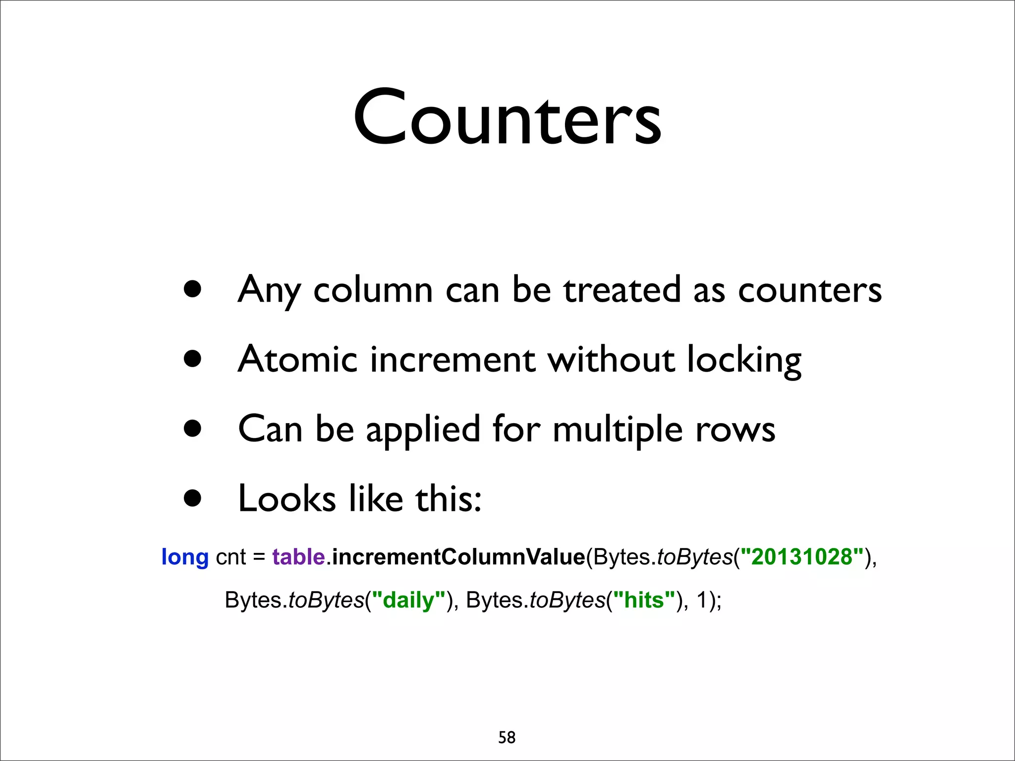 Counters
•
•
•
•

Any column can be treated as counters
Atomic increment without locking
Can be applied for multiple rows
Looks like this:

long cnt = table.incrementColumnValue(Bytes.toBytes("20131028"),
Bytes.toBytes("daily"), Bytes.toBytes("hits"), 1);

58

 