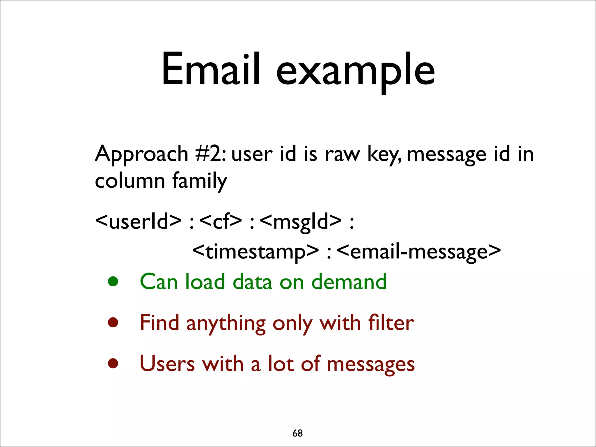 Email example
Approach #2: user id is raw key, message id in
column family
<userId> : <cf> : <msgId> :
<timestamp> : <email-message>
Can load data on demand

•
•
•

Find anything only with ﬁlter
Users with a lot of messages
68

 