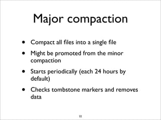Major compaction
•
•

Compact all ﬁles into a single ﬁle

•

Starts periodically (each 24 hours by
default)

•

Checks tombstone markers and removes
data

Might be promoted from the minor
compaction

32

 