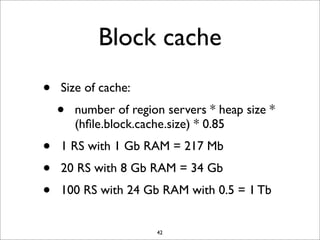 Block cache
•
•
•
•

Size of cache:

•

number of region servers * heap size *
(hﬁle.block.cache.size) * 0.85

1 RS with 1 Gb RAM = 217 Mb
20 RS with 8 Gb RAM = 34 Gb
100 RS with 24 Gb RAM with 0.5 = 1 Tb

42

 