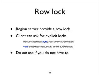 Row lock
•
•

Region server provide a row lock
Client can ask for explicit lock:
RowLock lockRow(byte[] row) throws IOException;
void unlockRow(RowLock rl) throws IOException;

•

Do not use if you do not have to

53

 
