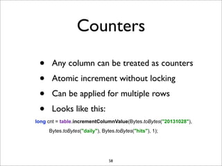 Counters
•
•
•
•

Any column can be treated as counters
Atomic increment without locking
Can be applied for multiple rows
Looks like this:

long cnt = table.incrementColumnValue(Bytes.toBytes("20131028"),
Bytes.toBytes("daily"), Bytes.toBytes("hits"), 1);

58

 