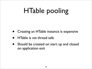 HTable pooling
•
•
•

Creating an HTable instance is expensive
HTable is not thread safe
Should be created on start up and closed
on application exit

59

 