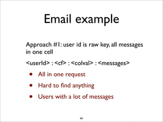 Email example
Approach #1: user id is raw key, all messages
in one cell
<userId> : <cf> : <colval> : <messages>

•
•
•

All in one request
Hard to ﬁnd anything
Users with a lot of messages

66

 