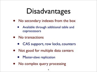 Disadvantages
•
•
•
•

No secondary indexes from the box

•

Available through additional table and
coprocessors

No transactions

•

CAS support, row locks, counters

Not good for multiple data centers

•

Master-slave replication

No complex query processing
9

 