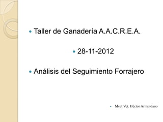    Taller de Ganadería A.A.C.R.E.A.

                  28-11-2012

   Análisis del Seguimiento Forrajero



                               Méd .Vet. Héctor Armendano
 