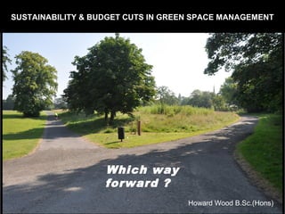 SUSTAINABILITY & BUDGET CUTS IN GREEN SPACE MANAGEMENT 
Which way 
forward ? 
Howard Wood B.Sc.(Hons) 
 