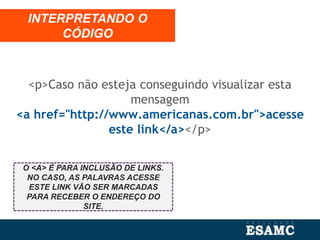 <p>Caso não esteja conseguindo visualizar esta
mensagem
<a href="http://www.americanas.com.br">acesse
este link</a></p>
INTERPRETANDO O
CÓDIGO
O <A> É PARA INCLUSÃO DE LINKS.
NO CASO, AS PALAVRAS ACESSE
ESTE LINK VÃO SER MARCADAS
PARA RECEBER O ENDEREÇO DO
SITE.
 
