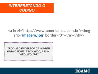 INTERPRETANDO O
CÓDIGO
TROQUE O ENDEREÇO DA IMAGEM
PARA O NOME ESCOLHIDO, ASSIM:
“ARQUIVO.JPG”
<a href="http://www.americanas.com.br"><img
src="imagem.jpg" border="0"></a></div>
 