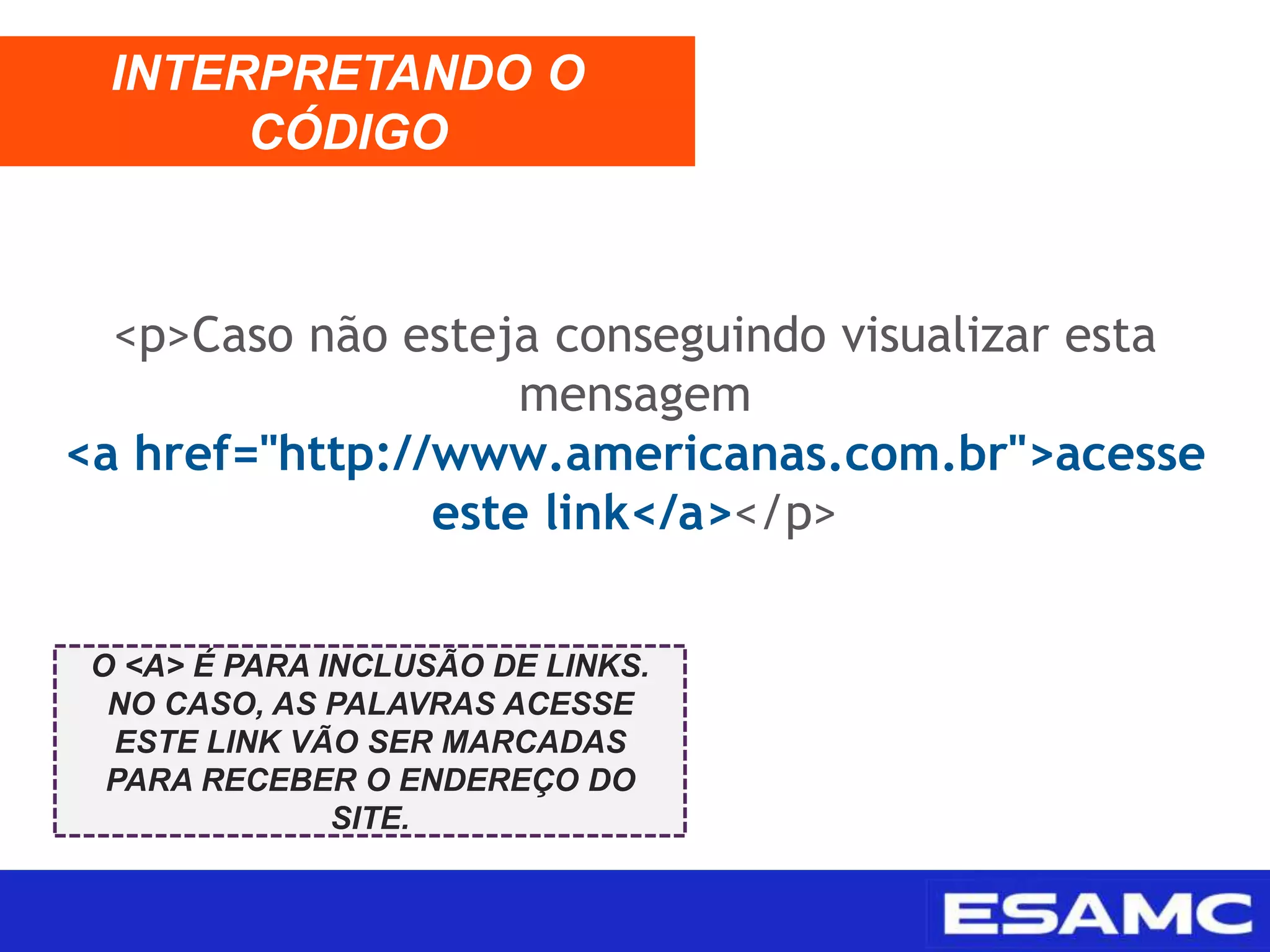 <p>Caso não esteja conseguindo visualizar esta
mensagem
<a href="http://www.americanas.com.br">acesse
este link</a></p>
INTERPRETANDO O
CÓDIGO
O <A> É PARA INCLUSÃO DE LINKS.
NO CASO, AS PALAVRAS ACESSE
ESTE LINK VÃO SER MARCADAS
PARA RECEBER O ENDEREÇO DO
SITE.
 
