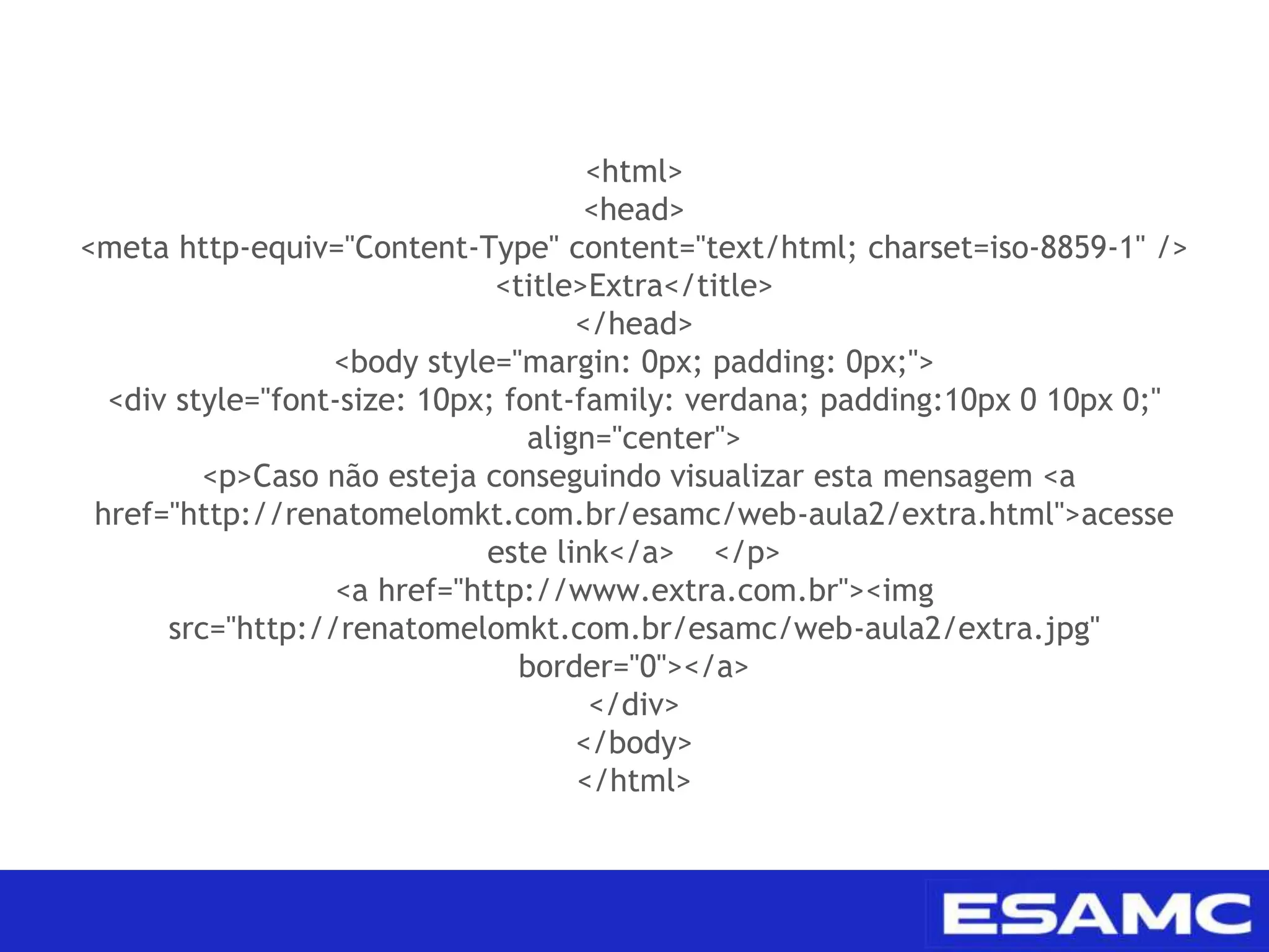 <html>
<head>
<meta http-equiv="Content-Type" content="text/html; charset=iso-8859-1" />
<title>Extra</title>
</head>
<body style="margin: 0px; padding: 0px;">
<div style="font-size: 10px; font-family: verdana; padding:10px 0 10px 0;"
align="center">
<p>Caso não esteja conseguindo visualizar esta mensagem <a
href="http://renatomelomkt.com.br/esamc/web-aula2/extra.html">acesse
este link</a> </p>
<a href="http://www.extra.com.br"><img
src="http://renatomelomkt.com.br/esamc/web-aula2/extra.jpg"
border="0"></a>
</div>
</body>
</html>
 
