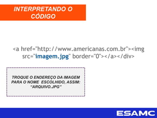 INTERPRETANDO O
CÓDIGO
TROQUE O ENDEREÇO DA IMAGEM
PARA O NOME ESCOLHIDO, ASSIM:
“ARQUIVO.JPG”
<a href="http://www.americanas.com.br"><img
src="imagem.jpg" border="0"></a></div>
 