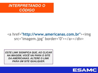 <a href="http://www.americanas.com.br"><img
src="imagem.jpg" border="0"></a></div>
INTERPRETANDO O
CÓDIGO
ESTE LINK SIGNIFICA QUE, AO CLICAR
NA IMAGEM, VOCÊ VAI PARA O SITE
DA AMERICANAS. ALTERE O LINK
PARA UM SITE QUALQUER.
 