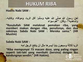 Hadits Nabi SAW :
‫لعن‬‫رسول‬‫هللا‬‫ى‬ّ‫ل‬‫ص‬‫هللا‬‫عليه‬‫م‬ّ‫ل‬‫وس‬:‫آكل‬،‫الربا‬،‫وموكله‬‫وكات‬،‫به‬
‫وشاهديه‬“،‫وقال‬:”‫هم‬‫سواء‬
“Rasulullah SAW melaknat pemakan riba, yang
memberi makan dengan riba, penulisnya, dan dua
saksinya. Sabda Nabi SAW : Mereka sama.” (HR
Muslim)
Sabda Nabi SAW :
‫الربا‬‫ثالثة‬‫وسبعون‬‫بابا‬‫أيسرها‬‫مثل‬‫أن‬‫ينكح‬‫الرجل‬‫أمه‬
“Riba mempunyai 73 macam dosa, yang paling ringan
seperti laki-laki yang menikahi (berzina) dengan ibu
kandungnya sendiri.” (HR Hakim).
HUKUM RIBA
 