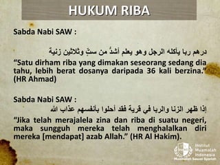 Sabda Nabi SAW :
‫درهم‬‫ربا‬‫يأكله‬‫الرجل‬‫وهو‬‫يعلم‬‫أشد‬‫من‬ّ‫ست‬‫وثالثين‬‫زنية‬
“Satu dirham riba yang dimakan seseorang sedang dia
tahu, lebih berat dosanya daripada 36 kali berzina.”
(HR Ahmad)
Sabda Nabi SAW :
‫إذا‬‫ظهر‬‫الزنا‬‫والربا‬‫في‬‫قرية‬‫فقد‬‫أحلوا‬‫بأنفسهم‬‫عذاب‬‫هللا‬
“Jika telah merajalela zina dan riba di suatu negeri,
maka sungguh mereka telah menghalalkan diri
mereka [mendapat] azab Allah.” (HR Al Hakim).
HUKUM RIBA
 