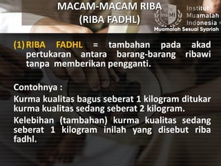 MACAM-MACAM RIBA
(RIBA FADHL)
(1)RIBA FADHL = tambahan pada akad
pertukaran antara barang-barang ribawi
tanpa memberikan pengganti.
Contohnya :
Kurma kualitas bagus seberat 1 kilogram ditukar
kurma kualitas sedang seberat 2 kilogram.
Kelebihan (tambahan) kurma kualitas sedang
seberat 1 kilogram inilah yang disebut riba
fadhl.
 