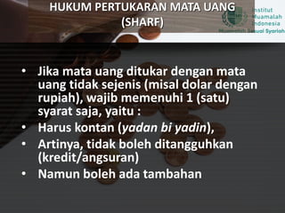 HUKUM PERTUKARAN MATA UANG
(SHARF)
• Jika mata uang ditukar dengan mata
uang tidak sejenis (misal dolar dengan
rupiah), wajib memenuhi 1 (satu)
syarat saja, yaitu :
• Harus kontan (yadan bi yadin),
• Artinya, tidak boleh ditangguhkan
(kredit/angsuran)
• Namun boleh ada tambahan
 