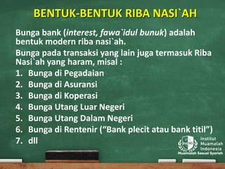 BENTUK-BENTUK RIBA NASI`AH
Bunga bank (interest, fawa`idul bunuk) adalah
bentuk modern riba nasi`ah.
Bunga pada transaksi yang lain juga termasuk Riba
Nasi`ah yang haram, misal :
1. Bunga di Pegadaian
2. Bunga di Asuransi
3. Bunga di Koperasi
4. Bunga Utang Luar Negeri
5. Bunga Utang Dalam Negeri
6. Bunga di Rentenir (“Bank plecit atau bank titil”)
7. dll
 