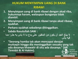 HUKUM MENYIMPAN UANG DI BANK
RIBAWI
1. Menyimpan uang di bank ribawi dengan akad riba,
hukumnya haram, walaupun bunganya tidak
diambil.
2. Menyimpan uang di bank ribawi tanpa akad ribawi,
syubhat.
• Perkara syubhat sebaiknya ditinggalkan.
• Sabda Rasulullah SAW :
•‫العبد‬ ‫يبلغ‬ ‫ال‬‫من‬ ‫يكون‬ ‫أن‬‫المتقين‬‫بأس‬ ‫ال‬ ‫ما‬ ‫يدع‬ ‫حتى‬‫حذرا‬ ‫به‬‫م‬‫ما‬
‫بأس‬ ‫فيه‬
• “Seorang hamba tak akan mencapai derajat
muttaqin hingga dia meninggalkan sesuatu yang tak
ada dosanya khawatir di situ ada dosanya.” (HR
Tirmidzi & Al Hakim).
 