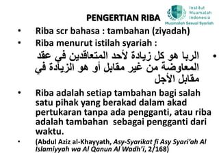 PENGERTIAN RIBA
• Riba scr bahasa : tambahan (ziyadah)
• Riba menurut istilah syariah :
•‫عقد‬ ‫في‬ ‫المتعاقدين‬ ‫ألحد‬ ‫زيادة‬ ‫كل‬ ‫هو‬ ‫الربا‬
‫في‬ ‫الزيادة‬ ‫هو‬ ‫أو‬ ‫مقابل‬ ‫غير‬ ‫من‬ ‫المعاوضة‬
‫األجل‬ ‫مقابل‬
• Riba adalah setiap tambahan bagi salah
satu pihak yang berakad dalam akad
pertukaran tanpa ada pengganti, atau riba
adalah tambahan sebagai pengganti dari
waktu.
• (Abdul Aziz al-Khayyath, Asy-Syarikat fi Asy Syari’ah Al
Islamiyyah wa Al Qanun Al Wadh’i, 2/168)
 