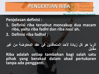PENGERTIAN RIBA
Penjelasan definisi :
1. Definisi riba tersebut mencakup dua macam
riba, yaitu riba fadhl dan riba nasi`ah.
2. Definisi riba fadhal :
‫الربا‬‫هو‬‫كل‬‫زيادة‬‫ألحد‬‫المتعاقدين‬‫في‬‫عقد‬‫المعاوضة‬‫من‬‫غي‬‫ر‬
‫مقابل‬
Riba adalah setiap tambahan bagi salah satu
pihak yang berakad dalam akad pertukaran
tanpa ada pengganti.
 