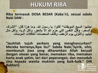Riba termasuk DOSA BESAR (Kaba`ir), sesuai sabda
Nabi SAW :
‫اجتنبوا‬‫السبع‬‫الموبقات‬“‫قالوا‬:‫يا‬‫رسول‬،‫هللا‬‫وما‬‫هن؟‬‫قال‬:”‫الش‬،‫رك‬
،‫والسحر‬‫وقتل‬‫النفس‬‫التي‬‫م‬ّ‫حر‬‫هللا‬‫إال‬،‫بالحق‬‫وأكل‬،‫الربا‬‫وأك‬‫ل‬‫مال‬
،‫اليتيم‬‫ي‬ّ‫ل‬‫و‬ّ‫ت‬‫وال‬‫يوم‬،‫حف‬ّ‫الز‬‫وقذف‬‫المحصنات‬‫الغافالت‬‫المؤ‬‫منات‬
“Jauhilah tujuh perkara yang menghancurkan!’
Mereka bertanya,’Apa itu?’ Sabda Nabi,’Syirik, sihir,
membunuh jiwa yang diharamkan Allah kecuali
dengan alasan yang benar, memakan riba, memakan
harta anak yatim, lari dari peperangan, dan menuduh
zina kepada wanita mukmin yang baik-baik.” (HR
Bukhari)
HUKUM RIBA
 