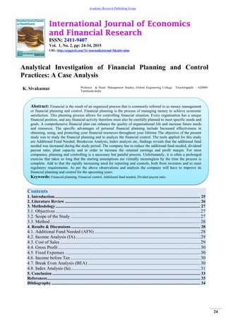 International Journal of Economics
and Financial Research
ISSN: 2411-9407
Vol. 1, No. 2, pp: 24-34, 2015
URL: http://arpgweb.com/?ic=journal&journal=5&info=aims
24
Academic Research Publishing Group
Analytical Investigation of Financial Planning and Control
Practices: A Case Analysis
K. Sivakumar Professor & Head- Management Studies, Oxford Engineering College, Tiruchirappalli – 620009-
Tamilnadu-India
Contents
1. Introduction........................................................................................................................................... 25
2. Literature Review ................................................................................................................................. 26
3. Methodology.......................................................................................................................................... 27
3.1. Objectives ...............................................................................................................................27
3.2. Scope of the Study ..................................................................................................................27
3.3. Method....................................................................................................................................28
4. Results & Discussions ........................................................................................................................... 28
4.1. Additional Fund Needed (AFN) .............................................................................................28
4.2. Income Analysis (IA)..............................................................................................................29
4.3. Cost of Sales ...........................................................................................................................29
4.4. Gross Profit.............................................................................................................................30
4.5. Fixed Expenses .......................................................................................................................30
4.6. Income before Tax ..................................................................................................................30
4.7. Break Even Analysis (BEA) ...................................................................................................30
4.8. Index Analysis (Ia)..................................................................................................................31
5. Conclusion ............................................................................................................................................. 33
References.................................................................................................................................................. 33
Bibliography.............................................................................................................................................. 34
Abstract: Financial is the result of an organized process that is commonly referred to as money management
or financial planning and control. Financial planning is the process of managing money to achieve economic
satisfaction. This planning process allows for controlling financial situation. Every organisation has a unique
financial position, and any financial activity therefore must also be carefully planned to meet specific needs and
goals. A comprehensive financial plan can enhance the quality of organisational life and increase future needs
and resources. The specific advantages of personal financial planning include Increased effectiveness in
obtaining, using, and protecting your financial resources throughout your lifetime The objective of the present
study was to study the financial planning and to analyze the financial control. The tools applied for this study
are Additional Fund Needed, Breakeven Analysis, Index analysis etc, findings reveals that the additional fund
needed was increased during the study period. The company has to reduce the additional fund needed, dividend
payout ratio, plant capacity and in order to increase the retained earnings and profit margin. For most
companies, planning and controlling is a necessary but painful process. Unfortunately, it is often a prolonged
exercise that takes so long that the starting assumptions are virtually meaningless by the time the process is
complete. Add to that the rapidly increasing need for reporting and controls, both from investors and to meet
regulatory requirements. As per the above observations and analysis the company will have to improve its
financial planning and control for the upcoming years.
Keywords: Financial planning; Financial control, Additional fund needed, Divided payout ratio.
 