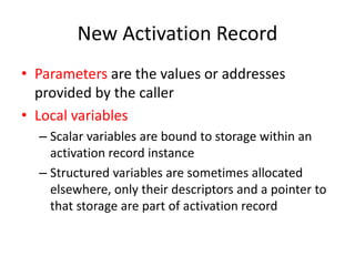 New Activation Record 
•Parameters are the values or addresses provided by the caller 
•Local variables 
–Scalar variables are bound to storage within an activation record instance 
–Structured variables are sometimes allocated elsewhere, only their descriptors and a pointer to that storage are part of activation record  